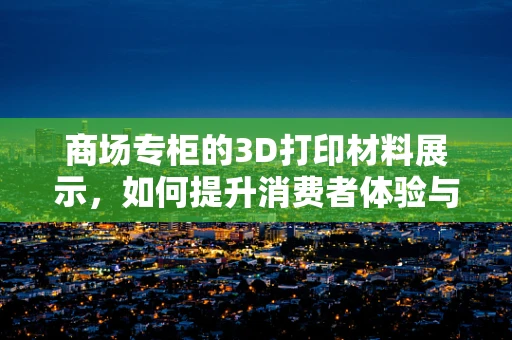 商场专柜的3D打印材料展示，如何提升消费者体验与购买决策？