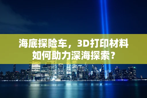 海底探险车，3D打印材料如何助力深海探索？