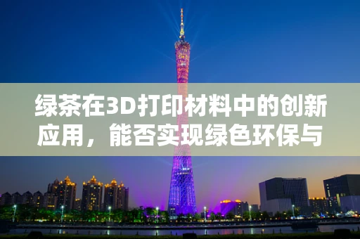 绿茶在3D打印材料中的创新应用，能否实现绿色环保与性能的双重提升？