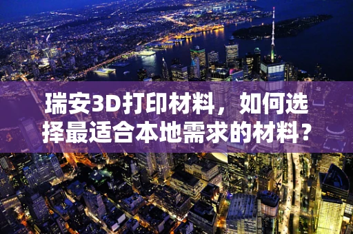 瑞安3D打印材料，如何选择最适合本地需求的材料？