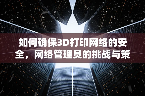 如何确保3D打印网络的安全，网络管理员的挑战与策略？