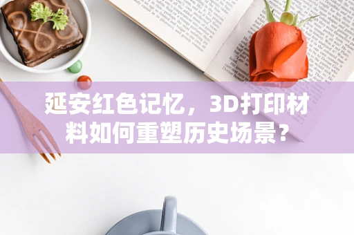 延安红色记忆，3D打印材料如何重塑历史场景？