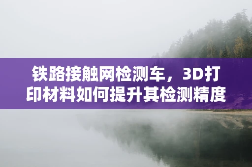 铁路接触网检测车，3D打印材料如何提升其检测精度与耐用性？