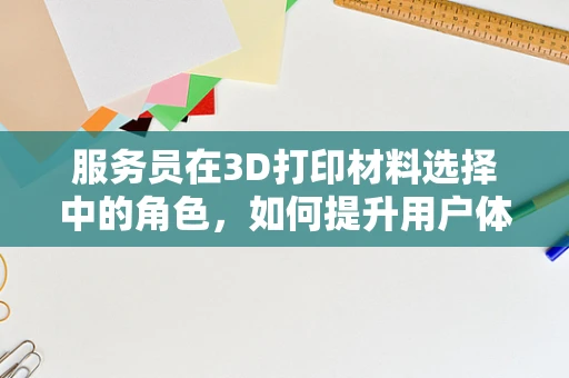 服务员在3D打印材料选择中的角色，如何提升用户体验？