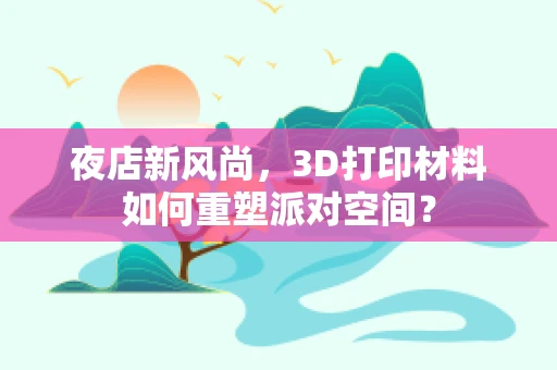 夜店新风尚，3D打印材料如何重塑派对空间？