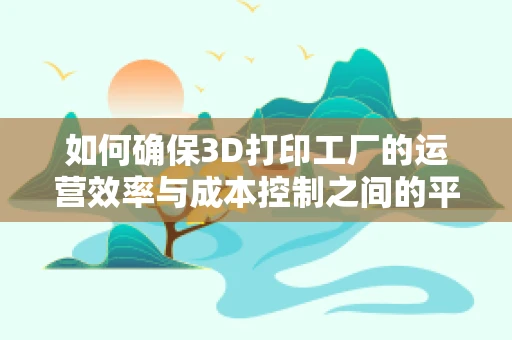 如何确保3D打印工厂的运营效率与成本控制之间的平衡？