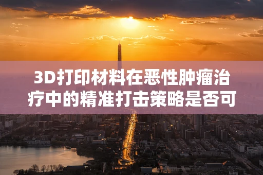 3D打印材料在恶性肿瘤治疗中的精准打击策略是否可行？