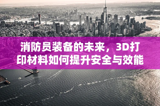 消防员装备的未来，3D打印材料如何提升安全与效能？