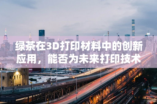 绿茶在3D打印材料中的创新应用，能否为未来打印技术带来‘清新’变革？