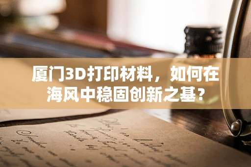 厦门3D打印材料，如何在海风中稳固创新之基？