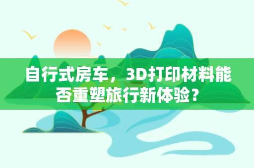 自行式房车，3D打印材料能否重塑旅行新体验？