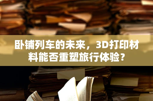 卧铺列车的未来，3D打印材料能否重塑旅行体验？