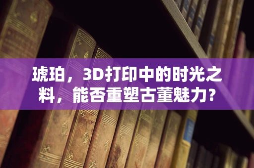 琥珀，3D打印中的时光之料，能否重塑古董魅力？