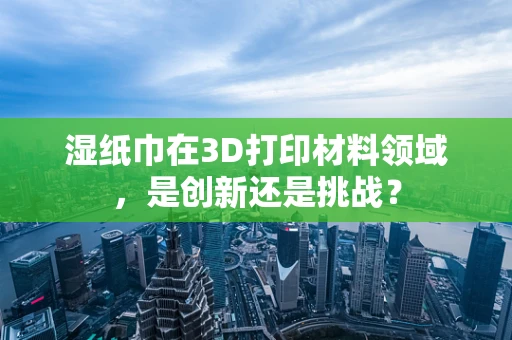 湿纸巾在3D打印材料领域，是创新还是挑战？