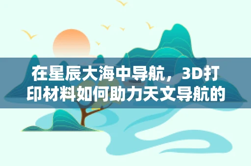 在星辰大海中导航，3D打印材料如何助力天文导航的未来？