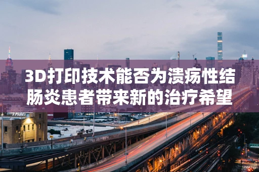 3D打印技术能否为溃疡性结肠炎患者带来新的治疗希望？