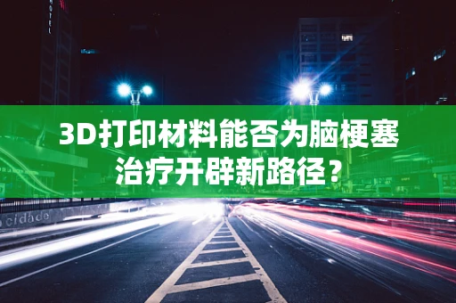 3D打印材料能否为脑梗塞治疗开辟新路径？