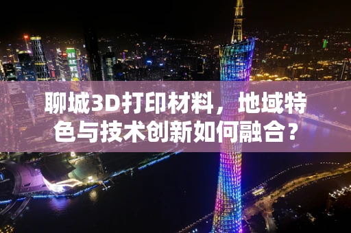 聊城3D打印材料，地域特色与技术创新如何融合？