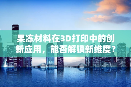 果冻材料在3D打印中的创新应用，能否解锁新维度？