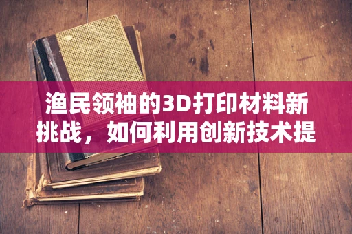 渔民领袖的3D打印材料新挑战，如何利用创新技术提升渔网耐用性？