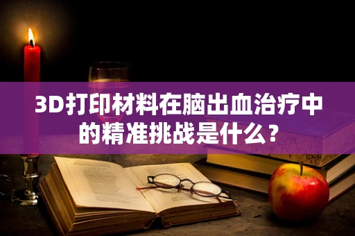 3D打印材料在脑出血治疗中的精准挑战是什么？