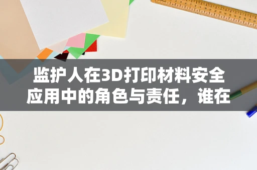 监护人在3D打印材料安全应用中的角色与责任，谁在守护未来？