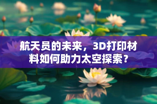 航天员的未来，3D打印材料如何助力太空探索？