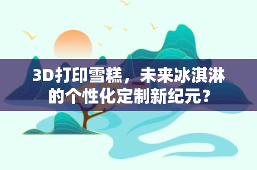 3D打印雪糕，未来冰淇淋的个性化定制新纪元？