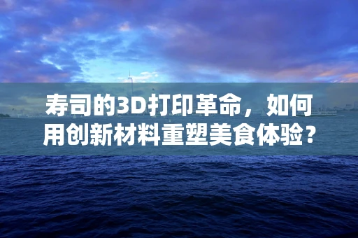 寿司的3D打印革命，如何用创新材料重塑美食体验？