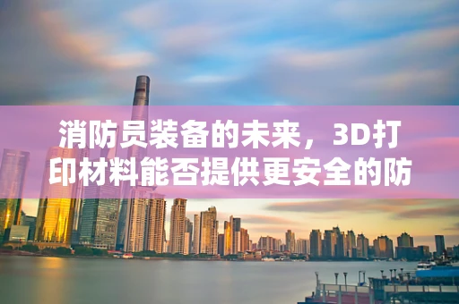 消防员装备的未来，3D打印材料能否提供更安全的防护？