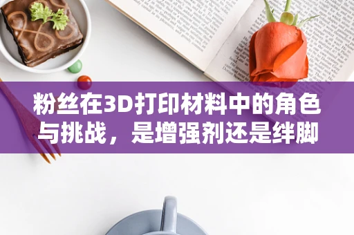 粉丝在3D打印材料中的角色与挑战，是增强剂还是绊脚石？