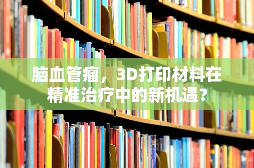 脑血管瘤，3D打印材料在精准治疗中的新机遇？