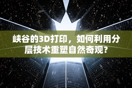 峡谷的3D打印，如何利用分层技术重塑自然奇观？