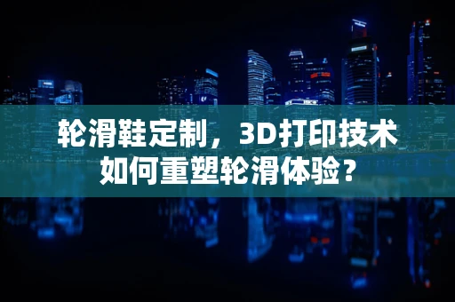 轮滑鞋定制，3D打印技术如何重塑轮滑体验？