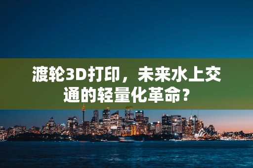 渡轮3D打印，未来水上交通的轻量化革命？