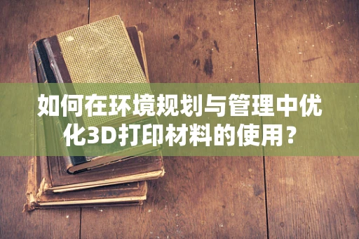 如何在环境规划与管理中优化3D打印材料的使用？