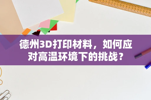 德州3D打印材料，如何应对高温环境下的挑战？