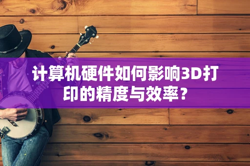 计算机硬件如何影响3D打印的精度与效率？