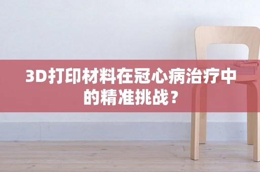 3D打印材料在冠心病治疗中的精准挑战？