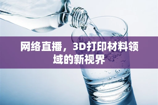 网络直播，3D打印材料领域的新视界