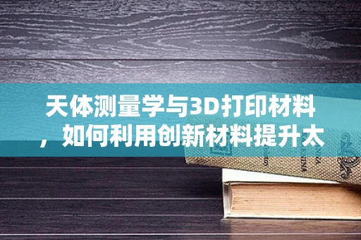 天体测量学与3D打印材料，如何利用创新材料提升太空探索精度？