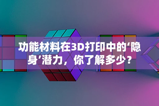 功能材料在3D打印中的‘隐身’潜力，你了解多少？