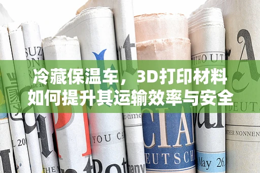 冷藏保温车，3D打印材料如何提升其运输效率与安全？