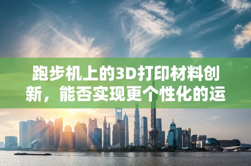 跑步机上的3D打印材料创新，能否实现更个性化的运动体验？