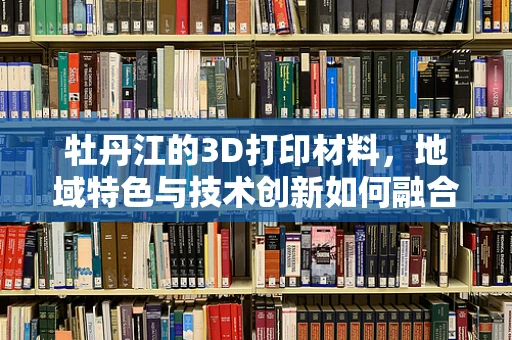 牡丹江的3D打印材料，地域特色与技术创新如何融合？