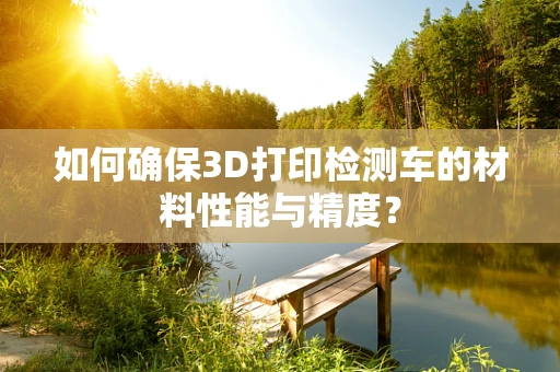 如何确保3D打印检测车的材料性能与精度？