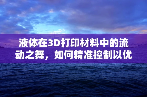 液体在3D打印材料中的流动之舞，如何精准控制以优化打印质量？