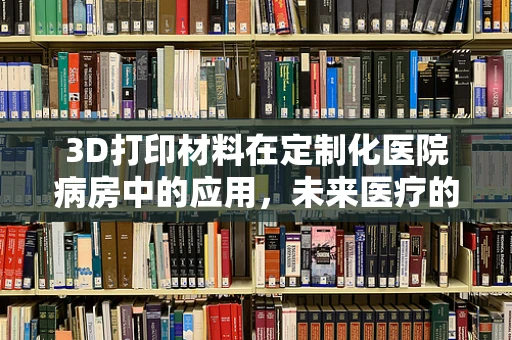 3D打印材料在定制化医院病房中的应用，未来医疗的个性化触点何在？