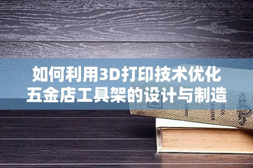 如何利用3D打印技术优化五金店工具架的设计与制造？