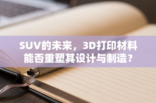 SUV的未来，3D打印材料能否重塑其设计与制造？